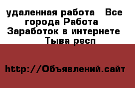 удаленная работа - Все города Работа » Заработок в интернете   . Тыва респ.